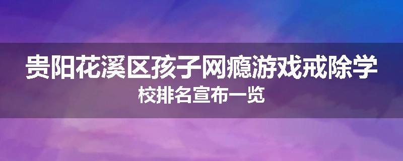 贵阳花溪区孩子网瘾游戏戒除学校排名宣布一览