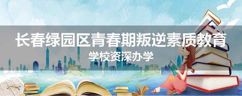 长春绿园区青春期叛逆素质教育学校资深办学