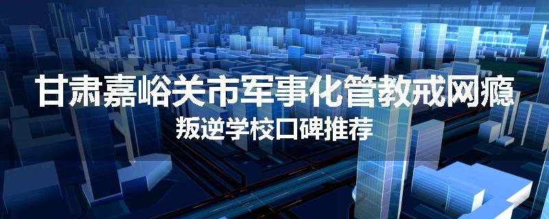 甘肃嘉峪关市军事化管教戒网瘾叛逆学校口碑推荐