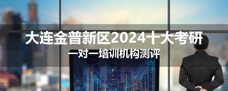 大连金普新区2024十大考研一对一培训机构测评