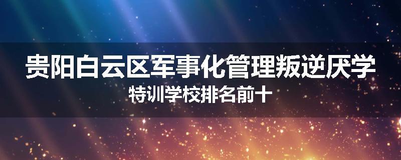 贵阳白云区军事化管理叛逆厌学特训学校排名前十