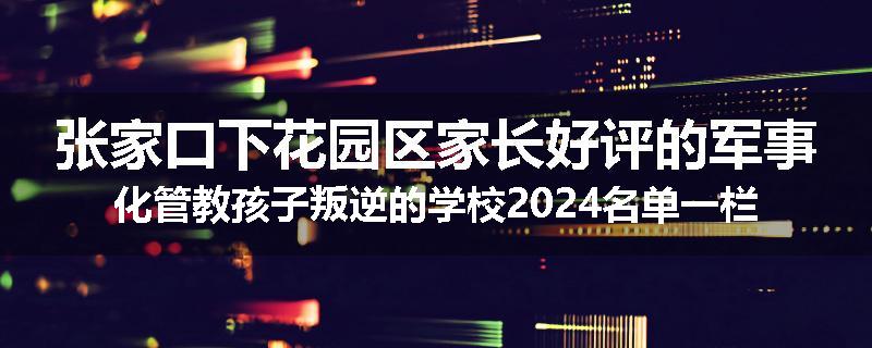 张家口下花园区家长好评的军事化管教孩子叛逆的学校2024名单一栏