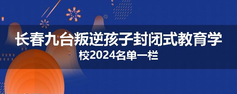 长春九台叛逆孩子封闭式教育学校2024名单一栏