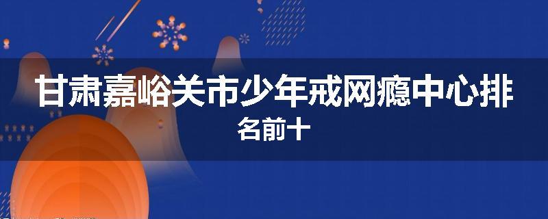 甘肃嘉峪关市少年戒网瘾中心排名前十