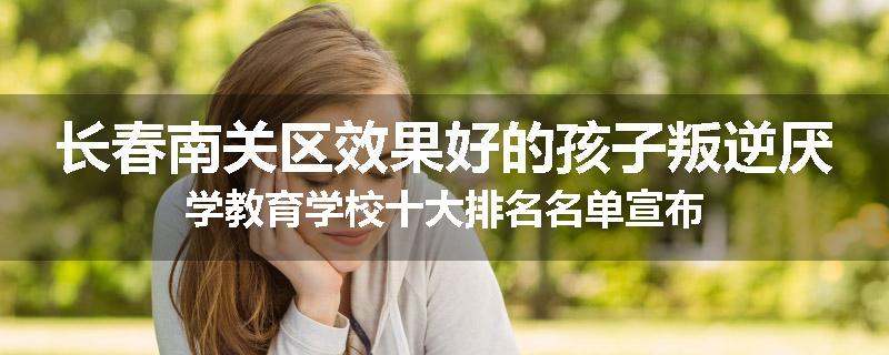 长春南关区效果好的孩子叛逆厌学教育学校十大排名名单宣布