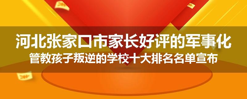 河北张家口市家长好评的军事化管教孩子叛逆的学校十大排名名单宣布