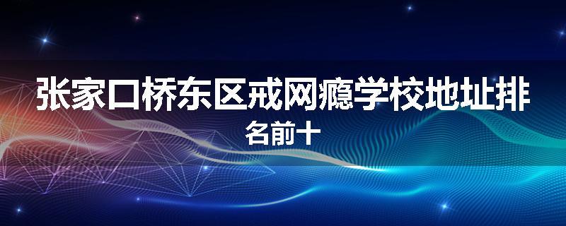张家口桥东区戒网瘾学校地址排名前十