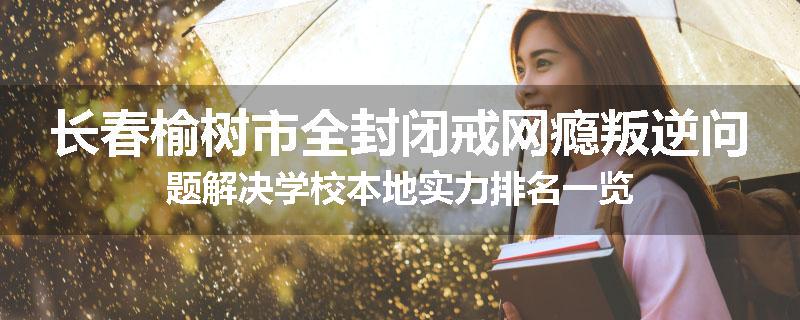 长春榆树市全封闭戒网瘾叛逆问题解决学校本地实力排名一览