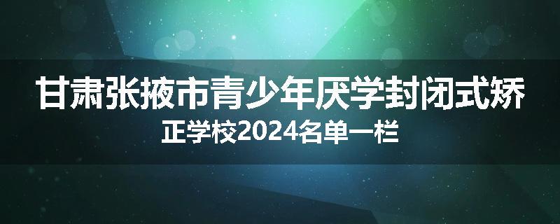 甘肃张掖市青少年厌学封闭式矫正学校2024名单一栏