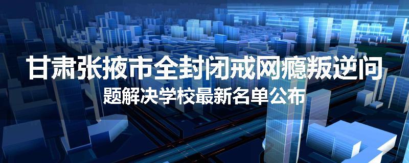 甘肃张掖市全封闭戒网瘾叛逆问题解决学校最新名单公布