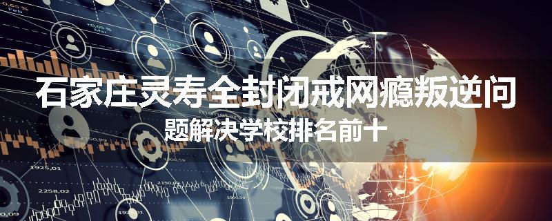 石家庄灵寿全封闭戒网瘾叛逆问题解决学校排名前十