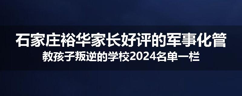 石家庄裕华家长好评的军事化管教孩子叛逆的学校2024名单一栏