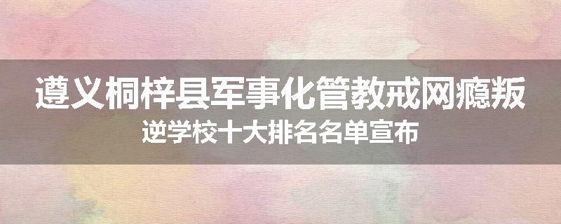 遵义桐梓县军事化管教戒网瘾叛逆学校十大排名名单宣布
