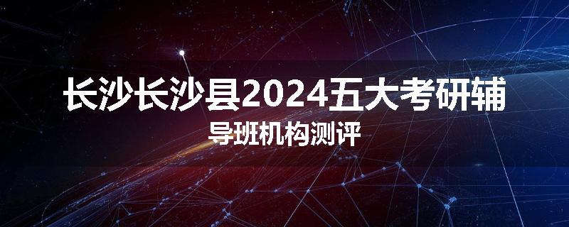 长沙长沙县2024五大考研辅导班机构测评