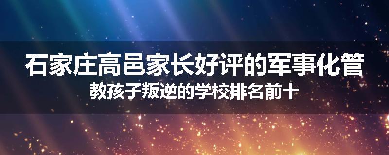 石家庄高邑家长好评的军事化管教孩子叛逆的学校排名前十