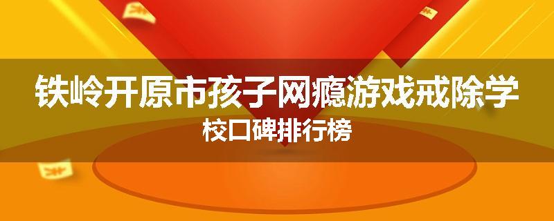 铁岭开原市孩子网瘾游戏戒除学校口碑排行榜