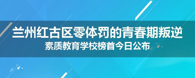 兰州红古区零体罚的青春期叛逆素质教育学校榜首今日公布