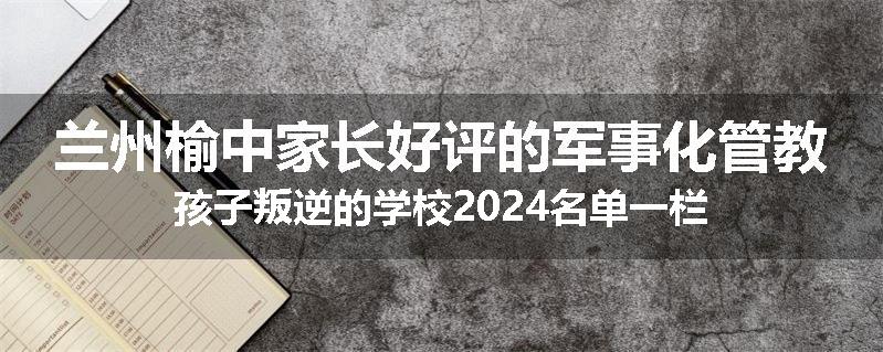 兰州榆中家长好评的军事化管教孩子叛逆的学校2024名单一栏