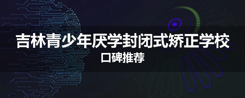 吉林青少年厌学封闭式矫正学校口碑推荐