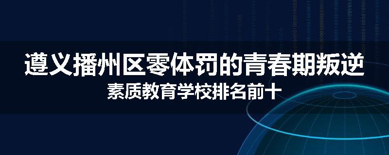 遵义播州区零体罚的青春期叛逆素质教育学校排名前十