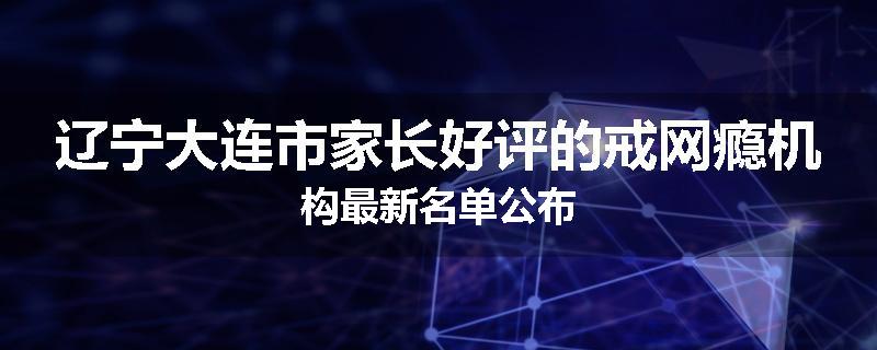 辽宁大连市家长好评的戒网瘾机构最新名单公布