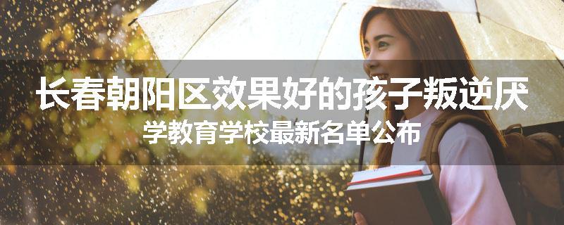 长春朝阳区效果好的孩子叛逆厌学教育学校最新名单公布