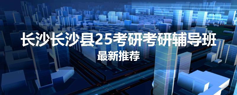 长沙长沙县25考研考研辅导班最新推荐