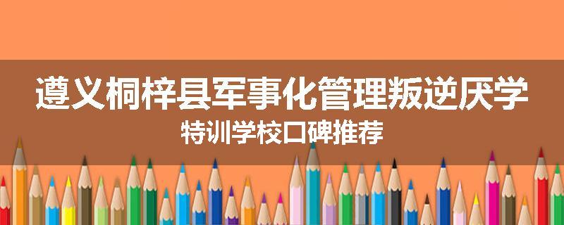 遵义桐梓县军事化管理叛逆厌学特训学校口碑推荐