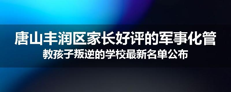唐山丰润区家长好评的军事化管教孩子叛逆的学校最新名单公布