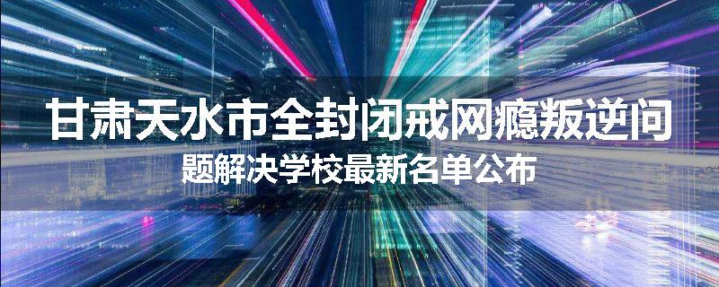 甘肃天水市全封闭戒网瘾叛逆问题解决学校最新名单公布