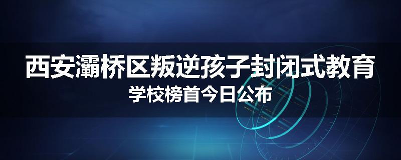 西安灞桥区叛逆孩子封闭式教育学校榜首今日公布