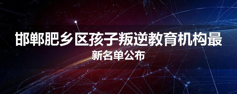 邯郸肥乡区孩子叛逆教育机构最新名单公布