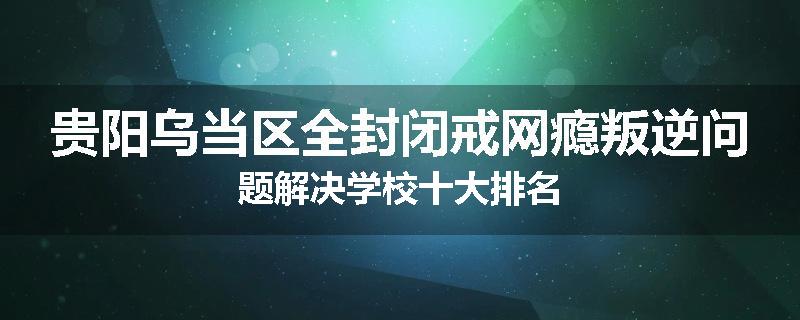 贵阳乌当区全封闭戒网瘾叛逆问题解决学校十大排名