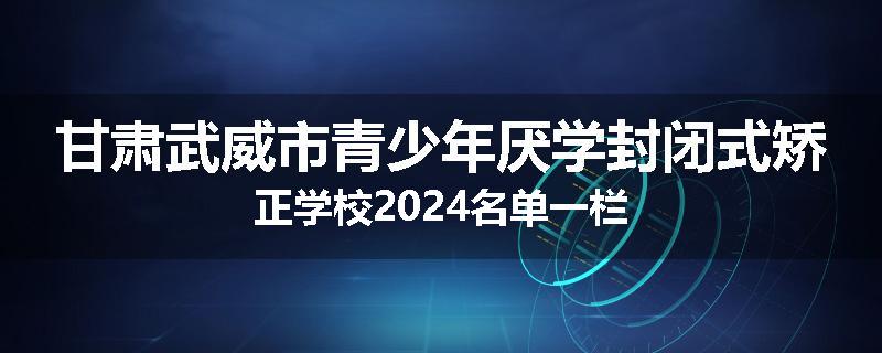 甘肃武威市青少年厌学封闭式矫正学校2024名单一栏
