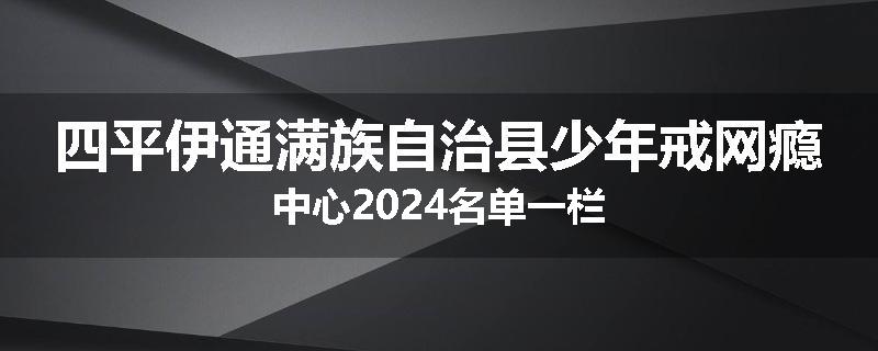 四平伊通满族自治县少年戒网瘾中心2024名单一栏