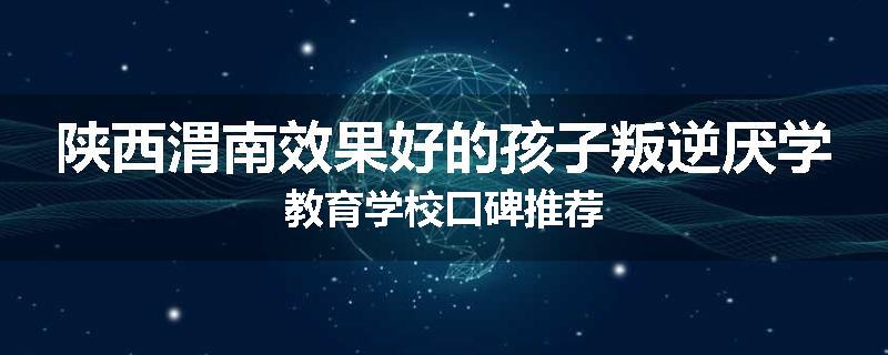 陕西渭南效果好的孩子叛逆厌学教育学校口碑推荐