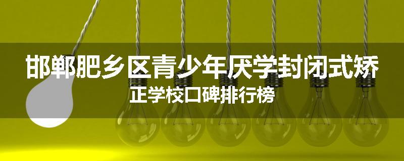 邯郸肥乡区青少年厌学封闭式矫正学校口碑排行榜