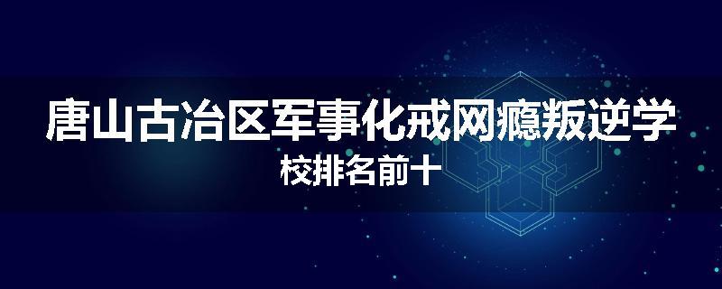 唐山古冶区军事化戒网瘾叛逆学校排名前十