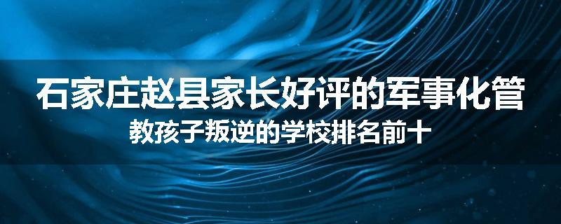 石家庄赵县家长好评的军事化管教孩子叛逆的学校排名前十