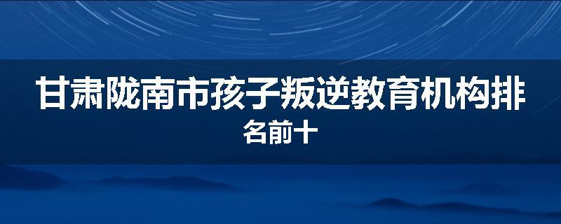 甘肃陇南市孩子叛逆教育机构排名前十