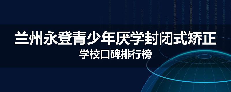 兰州永登青少年厌学封闭式矫正学校口碑排行榜