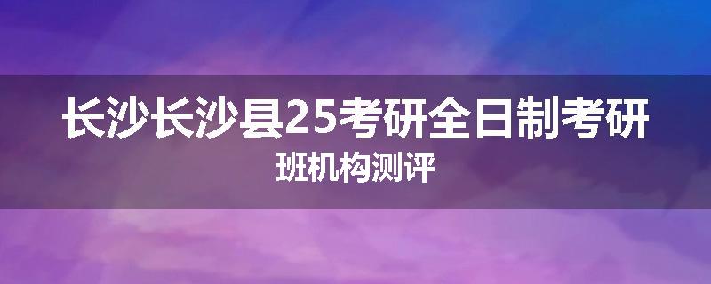 长沙长沙县25考研全日制考研班机构测评