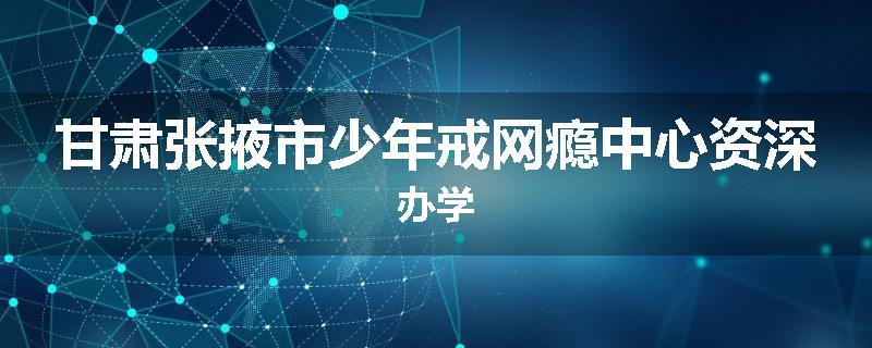 甘肃张掖市少年戒网瘾中心资深办学