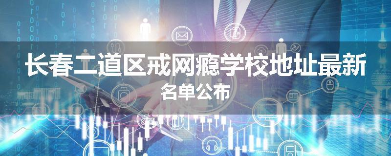 长春二道区戒网瘾学校地址最新名单公布