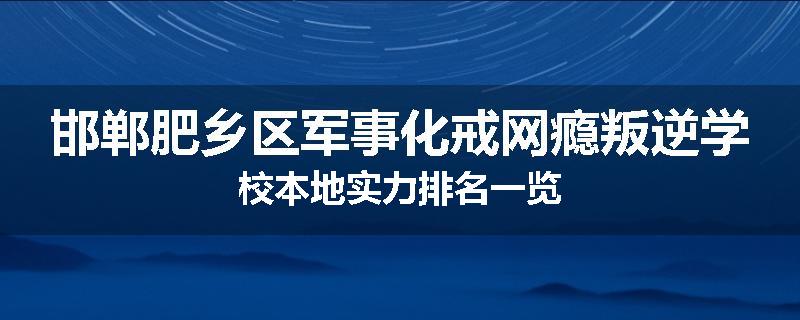 邯郸肥乡区军事化戒网瘾叛逆学校本地实力排名一览