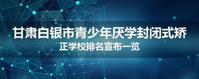 甘肃白银市青少年厌学封闭式矫正学校排名宣布一览