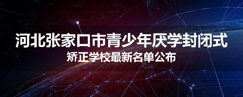 河北张家口市青少年厌学封闭式矫正学校最新名单公布