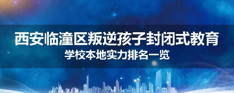 西安临潼区叛逆孩子封闭式教育学校本地实力排名一览