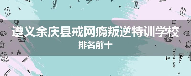 遵义余庆县戒网瘾叛逆特训学校排名前十