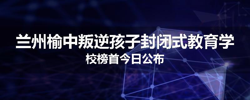 兰州榆中叛逆孩子封闭式教育学校榜首今日公布